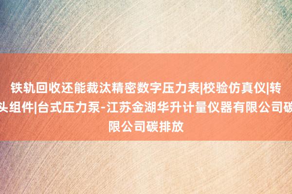 铁轨回收还能裁汰精密数字压力表|校验仿真仪|转换接头组件|台式压力泵-江苏金湖华升计量仪器有限公司碳排放